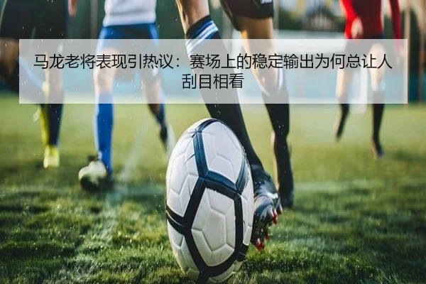 马龙老将表现引热议：赛场上的稳定输出为何总让人刮目相看 - leisu.com